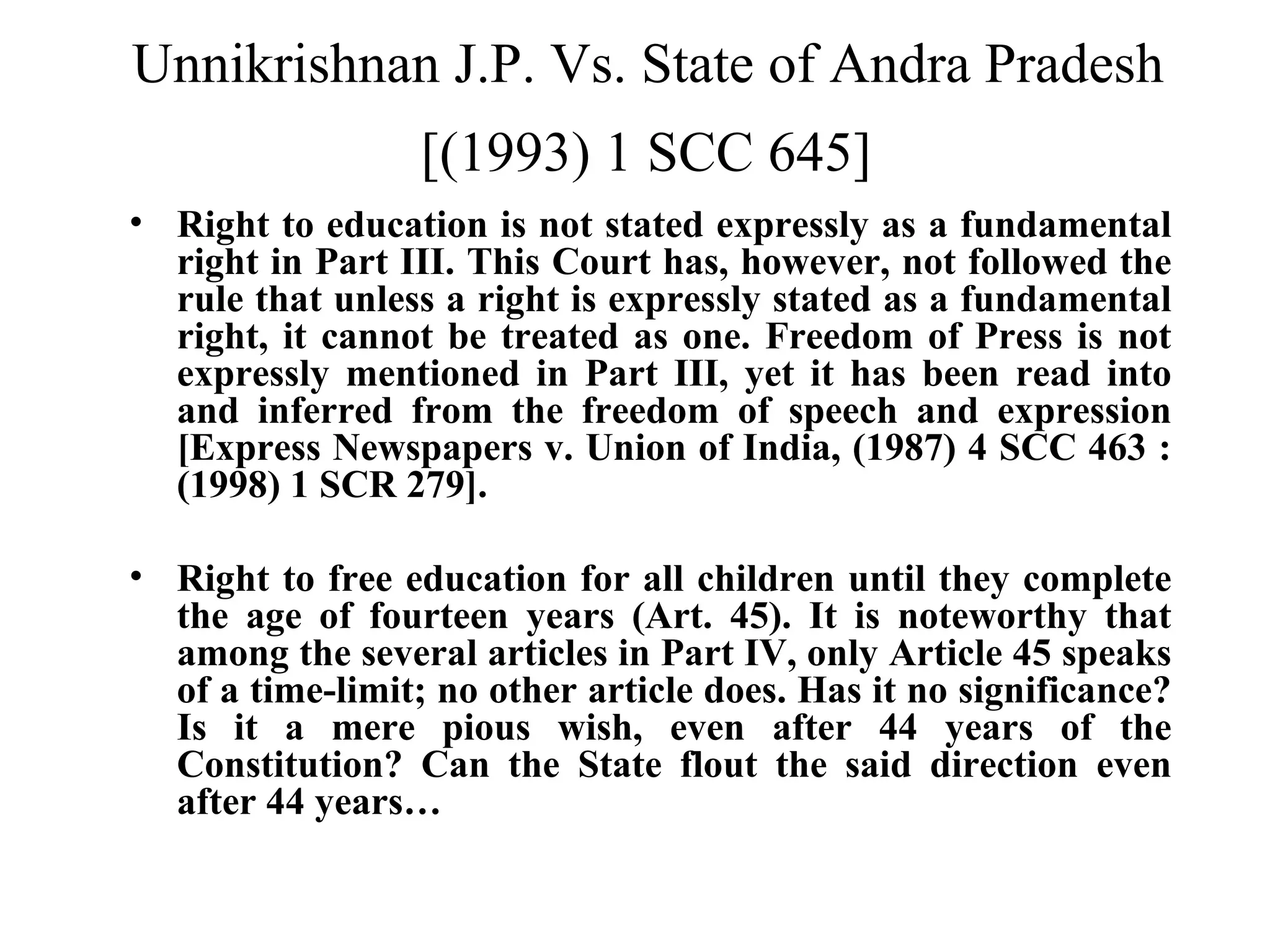 Unnikrishnan J.P. Vs. State of Andra Pradesh
[(1993) 1 SCC 645]
• Right to education is not stated expressly as a fundamental
right in Part III. This Court has, however, not followed the
rule that unless a right is expressly stated as a fundamental
right, it cannot be treated as one. Freedom of Press is not
expressly mentioned in Part III, yet it has been read into
and inferred from the freedom of speech and expression
[Express Newspapers v. Union of India, (1987) 4 SCC 463 :
(1998) 1 SCR 279].
• Right to free education for all children until they complete
the age of fourteen years (Art. 45). It is noteworthy that
among the several articles in Part IV, only Article 45 speaks
of a time-limit; no other article does. Has it no significance?
Is it a mere pious wish, even after 44 years of the
Constitution? Can the State flout the said direction even
after 44 years…

 