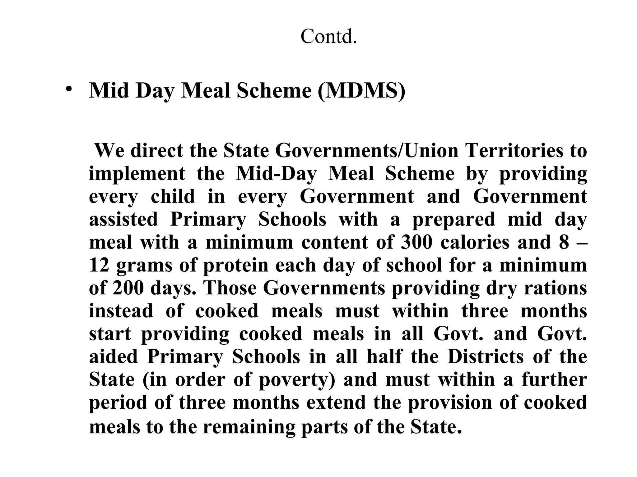 Contd.

• Mid Day Meal Scheme (MDMS)
We direct the State Governments/Union Territories to
implement the Mid-Day Meal Scheme by providing
every child in every Government and Government
assisted Primary Schools with a prepared mid day
meal with a minimum content of 300 calories and 8 –
12 grams of protein each day of school for a minimum
of 200 days. Those Governments providing dry rations
instead of cooked meals must within three months
start providing cooked meals in all Govt. and Govt.
aided Primary Schools in all half the Districts of the
State (in order of poverty) and must within a further
period of three months extend the provision of cooked
meals to the remaining parts of the State.

 