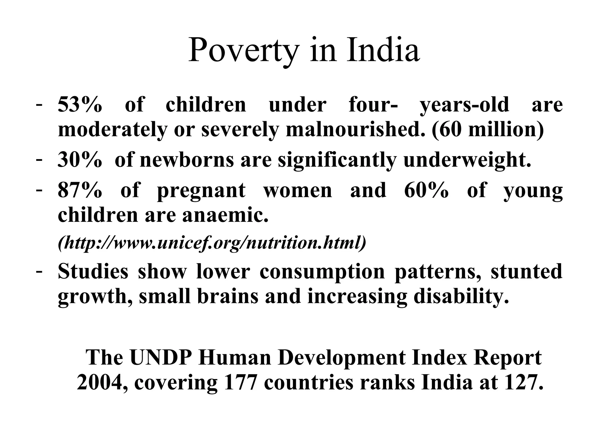 Poverty in India
- 53% of children under four- years-old are
moderately or severely malnourished. (60 million)
- 30% of newborns are significantly underweight.
- 87% of pregnant women and 60% of young
children are anaemic.
(http://www.unicef.org/nutrition.html)

- Studies show lower consumption patterns, stunted
growth, small brains and increasing disability.
The UNDP Human Development Index Report
2004, covering 177 countries ranks India at 127.

 