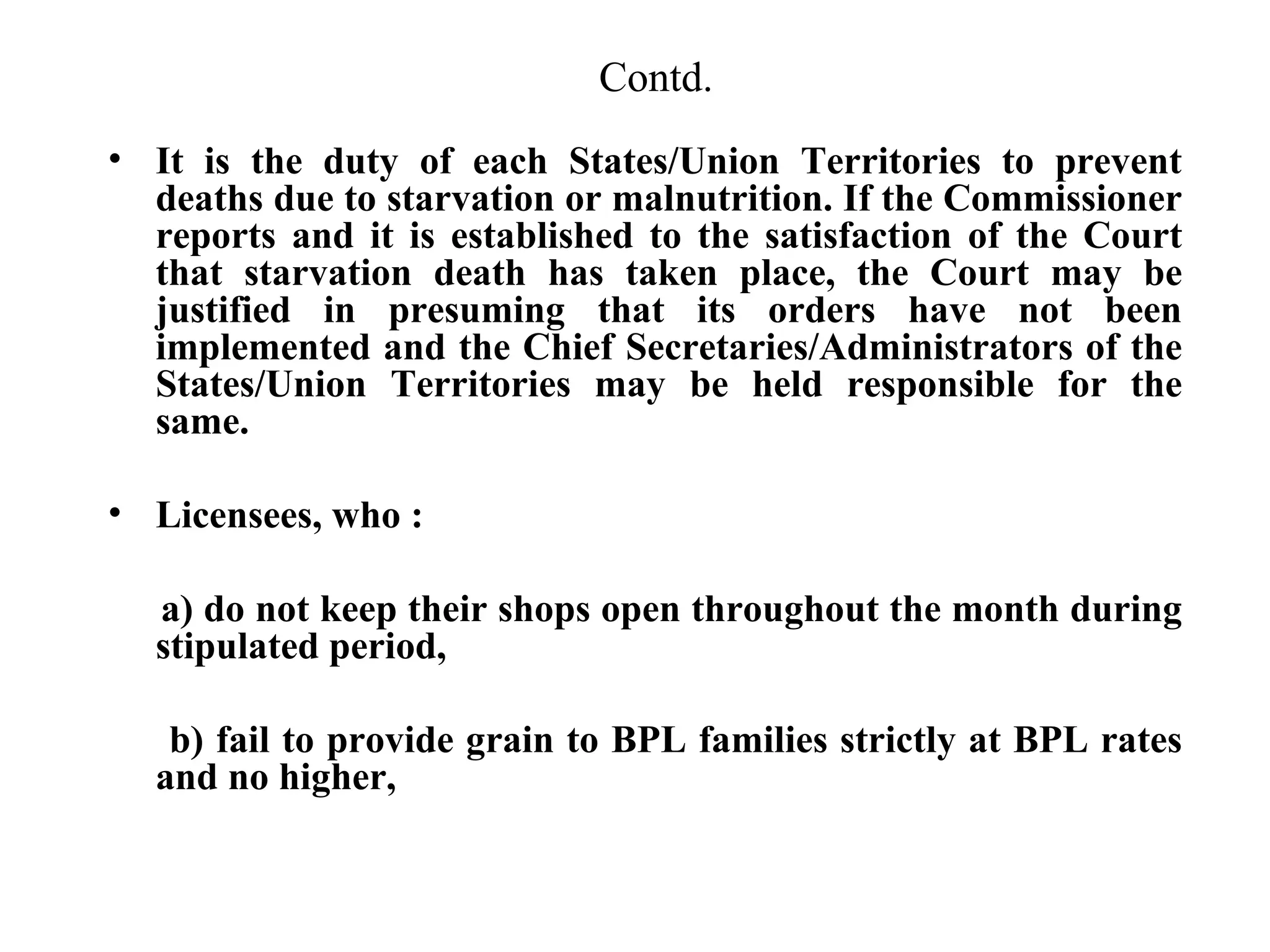 Contd.
• It is the duty of each States/Union Territories to prevent
deaths due to starvation or malnutrition. If the Commissioner
reports and it is established to the satisfaction of the Court
that starvation death has taken place, the Court may be
justified in presuming that its orders have not been
implemented and the Chief Secretaries/Administrators of the
States/Union Territories may be held responsible for the
same.
• Licensees, who :
a) do not keep their shops open throughout the month during
stipulated period,
b) fail to provide grain to BPL families strictly at BPL rates
and no higher,

 