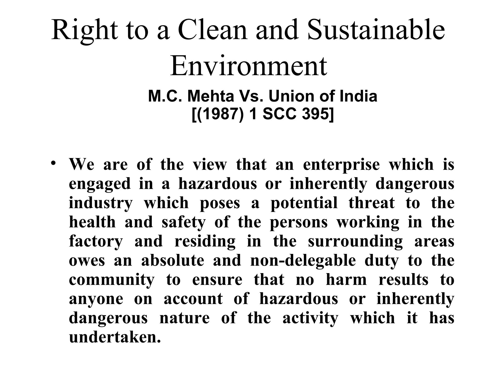 Right to a Clean and Sustainable
Environment
M.C. Mehta Vs. Union of India
[(1987) 1 SCC 395]

• We are of the view that an enterprise which is
engaged in a hazardous or inherently dangerous
industry which poses a potential threat to the
health and safety of the persons working in the
factory and residing in the surrounding areas
owes an absolute and non-delegable duty to the
community to ensure that no harm results to
anyone on account of hazardous or inherently
dangerous nature of the activity which it has
undertaken.

 