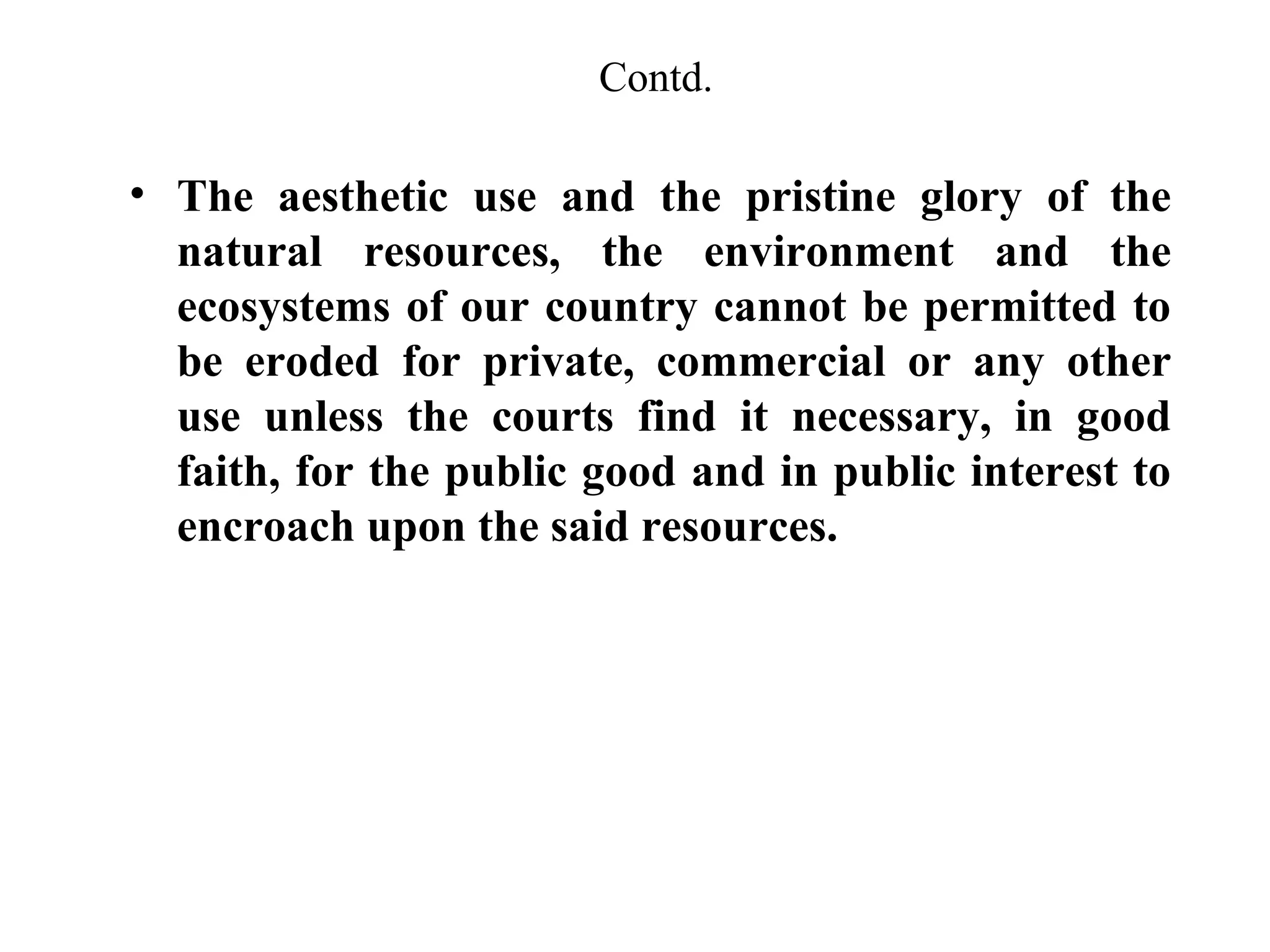 Contd.

• The aesthetic use and the pristine glory of the
natural resources, the environment and the
ecosystems of our country cannot be permitted to
be eroded for private, commercial or any other
use unless the courts find it necessary, in good
faith, for the public good and in public interest to
encroach upon the said resources.

 