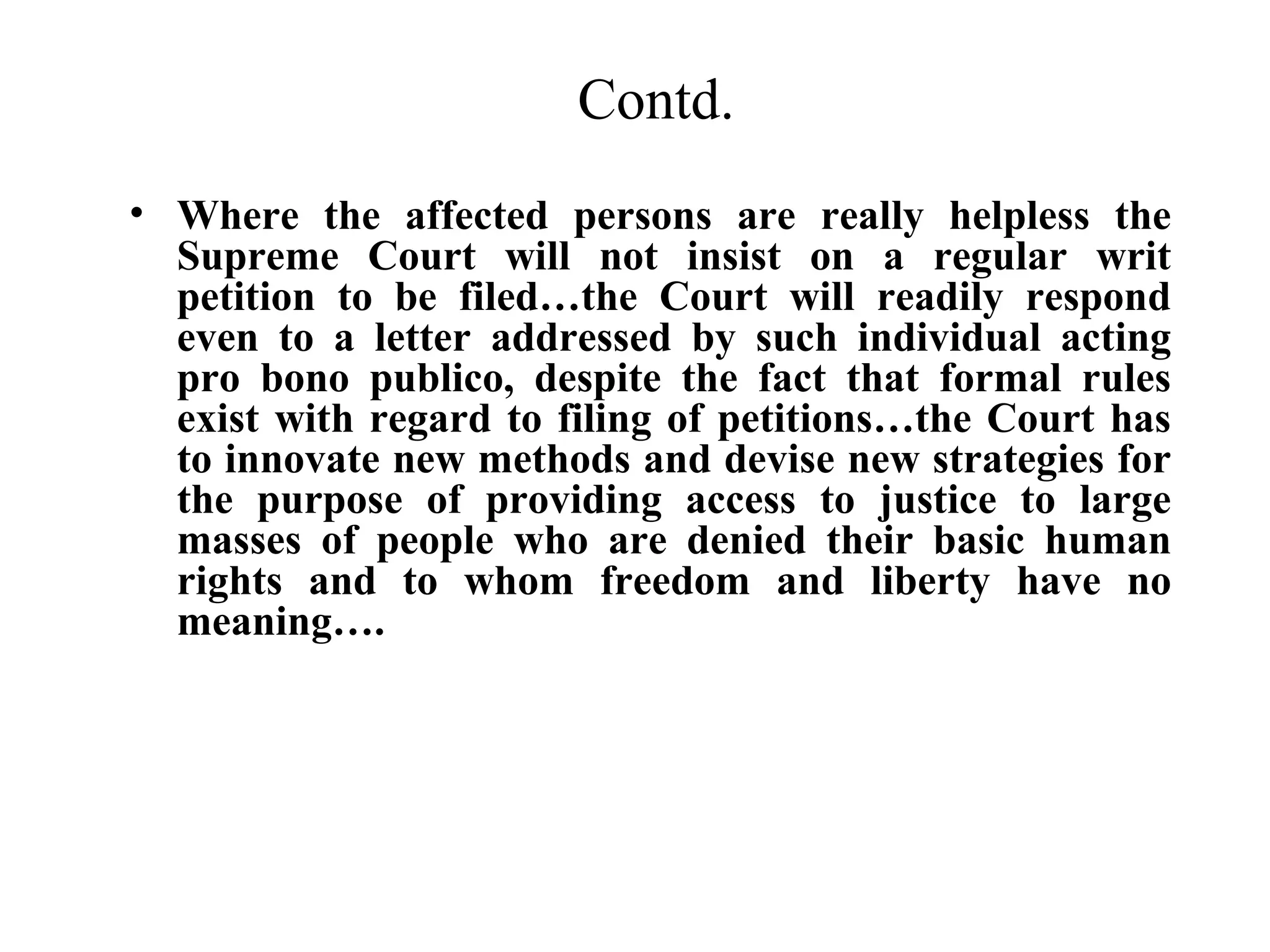 Contd.
• Where the affected persons are really helpless the
Supreme Court will not insist on a regular writ
petition to be filed…the Court will readily respond
even to a letter addressed by such individual acting
pro bono publico, despite the fact that formal rules
exist with regard to filing of petitions…the Court has
to innovate new methods and devise new strategies for
the purpose of providing access to justice to large
masses of people who are denied their basic human
rights and to whom freedom and liberty have no
meaning….

 