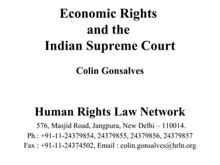 Economic Rights
and the
Indian Supreme Court
Colin Gonsalves

Human Rights Law Network
576, Masjid Road, Jangpura, New Delhi – 110014.
Ph.: +91-11-24379854, 24379855, 24379856, 24379857
Fax : +91-11-24374502, Email : colin.gonsalves@hrln.org

 