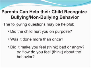 Did the child hurt you on purpose? Was it done more than once? Did it make you feel (think) bad or angry? or  How do you feel (think) about the  behavior? Parents Can Help their Child Recognize  Bullying/Non-Bullying Behavior The following questions may be helpful: 