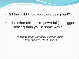 Did the child know you were being hurt? Is the other child more powerful (i.e. bigger,  scarier) than you in some way? (Adapted from Our Child: Bully or Victim, Peter Sheras, Ph.D., 2002) 