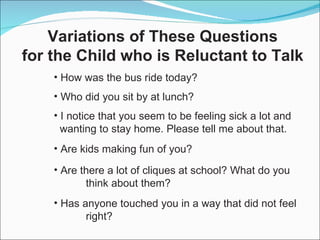How was the bus ride today? Who did you sit by at lunch? I notice that you seem to be feeling sick a lot and wanting to stay home. Please tell me about that. Are kids making fun of you? Are there a lot of cliques at school? What do you  think about them? Has anyone touched you in a way that did not feel  right? Variations of These Questions for the Child who is Reluctant to Talk 