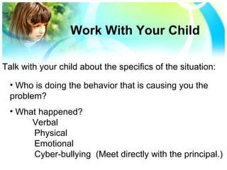 Who is doing the behavior that is causing you the  problem? What happened?  Verbal Physical Emotional Cyber-bullying  (Meet directly with the principal.) Work With Your Child Talk with your child about the specifics of the situation: 