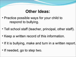 Practice possible ways for your child to  respond to bullying. Tell school staff (teacher, principal, other staff). Keep a written record of this information. If it is bullying, make and turn in a written report. If needed, go to step two.  Other Ideas: 