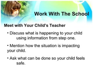 Discuss what is happening to your child using information from step one. Mention how the situation is impacting  your child. Ask what can be done so your child feels  safe. Work With The School Meet with Your Child’s Teacher 