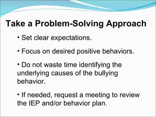 Set clear expectations. Focus on desired positive behaviors. Do not waste time identifying the  underlying causes of the bullying  behavior. If needed, request a meeting to review  the IEP and/or behavior plan. Take a Problem-Solving Approach 
