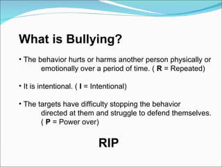 What is Bullying?  The behavior hurts or harms another person physically or  emotionally over a period of time. (  R  = Repeated) It is intentional. (  I  = Intentional) The targets have difficulty stopping the behavior directed at them and struggle to defend themselves.  (  P  = Power over) RIP 