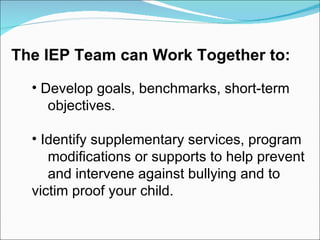 Develop goals, benchmarks, short-term  objectives. Identify supplementary services, program  modifications or supports to help prevent  and intervene against bullying and to  victim proof your child. The IEP Team can Work Together to: 