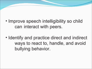 Improve speech intelligibility so child  can  interact with peers. Identify and practice direct and indirect ways to react to, handle, and avoid  bullying behavior. 