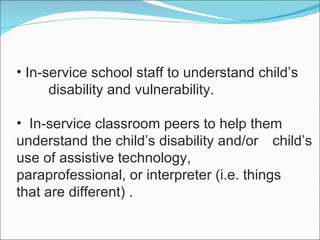 In-service school staff to understand child’s  disability and vulnerability. In-service classroom peers to help them  understand the child’s disability and/or  child’s use of assistive technology,  paraprofessional, or interpreter (i.e. things  that are different) . 