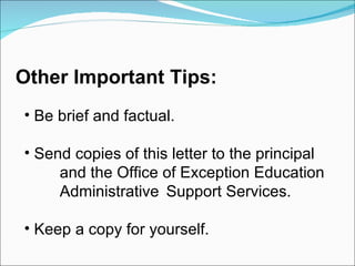 Be brief and factual. Send copies of this letter to the principal  and the Office of Exception Education  Administrative  Support Services. Keep a copy for yourself. Other Important Tips: 