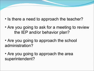 Is there a need to approach the teacher? Are you going to ask for a meeting to review  the IEP and/or behavior plan? Are you going to approach the school  administration? Are you going to approach the area  superintendent? 