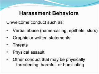 Unwelcome conduct such as:  Verbal abuse (name-calling, epithets, slurs) Graphic or written statements Threats Physical assault Other conduct that may be physically threatening, harmful, or humiliating Harassment Behaviors 