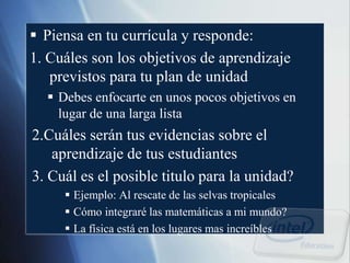  Piensa en tu currícula y responde:
1. Cuáles son los objetivos de aprendizaje
previstos para tu plan de unidad
 Debes enfocarte en unos pocos objetivos en
lugar de una larga lista
2.Cuáles serán tus evidencias sobre el
aprendizaje de tus estudiantes
3. Cuál es el posible titulo para la unidad?
 Ejemplo: Al rescate de las selvas tropicales
 Cómo integraré las matemáticas a mi mundo?
 La física está en los lugares mas increíbles
 
