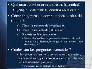  Qué áreas curriculares abarcará la unidad?
 Ejemplo: Matemáticas, estudios sociales, etc.
 Cómo integrarás la computadora al plan de
unidad?
a) Cómo instrumento de investigación
b) Cómo instrumento de publicación
c) Dispositivo de comunicación
 Presentador multimedia, procesador de texto, sitio Web,
documentos y plantillas, investigación por Internet, correo
electrónico, etc.
 Cuáles son las preguntas esenciales?
 Son preguntas que no se contestan en una oración,
es general, sirve para introducir y orientar al trabajo
en una unidad en particular.
 Consideras que la biología es un destino?
 