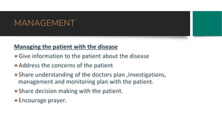 MANAGEMENT
Managing the patient with the disease
●Give information to the patient about the disease
●Address the concerns of the patient
●Share understanding of the doctors plan ,investigations,
management and monitoring plan with the patient.
●Share decision making with the patient.
●Encourage prayer.
 