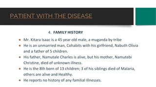 PATIENT WITH THE DISEASE
4. FAMILY HISTORY
● Mr. Kitara Isaac is a 45 year old male, a muganda by tribe
● He is an unmarried man, Cohabits with his girlfriend, Nabuth Olivia
and a father of 5 children.
● His father, Namutale Charles is alive, but his mother, Namutebi
Christine, died of unknown illness.
● He is the 8th born of 13 children; 3 of his siblings died of Malaria,
others are alive and Healthy.
● He reports no history of any familial illnesses.
 