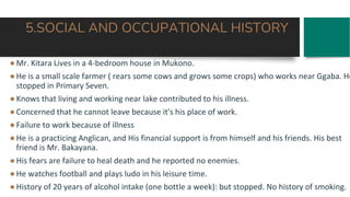 5.SOCIAL AND OCCUPATIONAL HISTORY
●Mr. Kitara Lives in a 4-bedroom house in Mukono.
●He is a small scale farmer ( rears some cows and grows some crops) who works near Ggaba. He
stopped in Primary Seven.
●Knows that living and working near lake contributed to his illness.
●Concerned that he cannot leave because it's his place of work.
●Failure to work because of illness
●He is a practicing Anglican, and His financial support is from himself and his friends. His best
friend is Mr. Bakayana.
●His fears are failure to heal death and he reported no enemies.
●He watches football and plays ludo in his leisure time.
●History of 20 years of alcohol intake (one bottle a week): but stopped. No history of smoking.
 