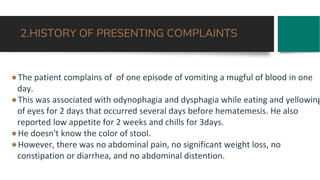 2.HISTORY OF PRESENTING COMPLAINTS
●The patient complains of of one episode of vomiting a mugful of blood in one
day.
●This was associated with odynophagia and dysphagia while eating and yellowing
of eyes for 2 days that occurred several days before hematemesis. He also
reported low appetite for 2 weeks and chills for 3days.
●He doesn't know the color of stool.
●However, there was no abdominal pain, no significant weight loss, no
constipation or diarrhea, and no abdominal distention.
 