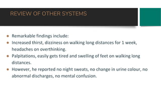 REVIEW OF OTHER SYSTEMS
● Remarkable findings include:
● Increased thirst, dizziness on walking long distances for 1 week,
headaches on overthinking.
● Palpitations, easily gets tired and swelling of feet on walking long
distances.
● However, he reported no night sweats, no change in urine colour, no
abnormal discharges, no mental confusion.
 