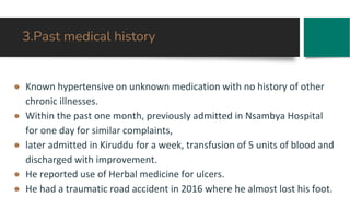 3.Past medical history
● Known hypertensive on unknown medication with no history of other
chronic illnesses.
● Within the past one month, previously admitted in Nsambya Hospital
for one day for similar complaints,
● later admitted in Kiruddu for a week, transfusion of 5 units of blood and
discharged with improvement.
● He reported use of Herbal medicine for ulcers.
● He had a traumatic road accident in 2016 where he almost lost his foot.
 