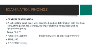 EXAMINATION FINDINGS
●GENERAL EXAMINATION
●A sick looking adult male, well nourished, and no dehydration with fine hair,
conjuctival pallor. No jaundice, no finger clubbing, no cyanosis and no
lymphadenopathy.
Temp: 36.7 °C
●Pulse rate;111bpm Respiratory rate; 18 breaths per minute
●SPO2; 100
●B.P: 127/77 mmHg
 