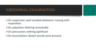ABDOMINAL EXAMINATION
●On inspection; well rounded abdomen, moving with
respiration.
●On palpation; Nothing remarkable
●On percussion; nothing significant
●On Auscultation; Bowel sounds were present.
 