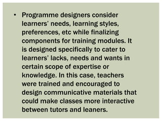 • Programme designers consider
learners’ needs, learning styles,
preferences, etc while finalizing
components for training modules. It
is designed specifically to cater to
learners’ lacks, needs and wants in
certain scope of expertise or
knowledge. In this case, teachers
were trained and encouraged to
design communicative materials that
could make classes more interactive
between tutors and leaners.
 