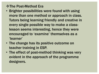 The Post-Method Era
• Brighter possibilities were found with using
more than one method or approach in class.
Tutors being learning friendly and creative in
every single possible way to make a class-
lesson seems interesting, hence they were
encouraged to ‘examine’ themselves as a
‘learner’
• The change has its positive outcome on
teacher training in ESP.
• The effect of post-method thinking was very
evident in the approach of the programme
designers.
 