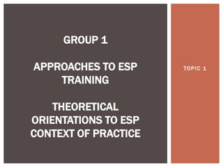 TOPIC 1
GROUP 1
APPROACHES TO ESP
TRAINING
THEORETICAL
ORIENTATIONS TO ESP
CONTEXT OF PRACTICE
 