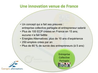 Une innovation venue de France



                        • Un concept qui a fait ses preuves : de
                                                              Pôle
                          entreprise collective partagée prestations
                                                            et entrepreneur salarié
                        • Plus de 100 ECP créées en France en 15 ans;
                          aucune n’a fait faillite
                        • Energies Alternatives: plus de 10 ans d’expérience
                        • 250 emplois crées Intégration et
                           Pôle de             par an
                        • maturation % de survie des entrepreneurs (à 5 ans)
                          Plus de 80           mutualisation


                                                            Entreprise
                                                            Collective
                                    Essaim
                                    Incubateur d’APRÈS-GE    Partagée


Essaim
Incubateur d’APRÈS-GE
 