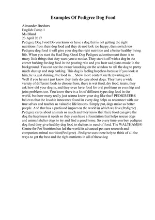 Examples Of Pedigree Dog Food
Alexander Breshers
English Comp 1
Ms.Bland
23 April 2017
Pedigree Dog Food Do you know or have a dog that is not getting the right
nutritions from their dog food and they do not look too happy, then switch too
Pedigree dog food it will give your dog the right nutrition and a better healthy living
life. When you start the Bad Dog, Good Dog Pedigree advertisement there is so
many little things that they want you to notice. They start it off with a dog in the
corner barking for dog food in the pouring rain and you hear sad piano music in the
background. You can see the owner knocking on the window to tell the dog to pretty
much shut up and stop barking. This dog is feeling hopeless because if you look at
him, he is just shaking, the food in ... Show more content on Helpwriting.net ...
Well if you haven t just know they truly do care about dogs. They have a wide
variety of different foods to choose from, there is wet food, dry food, treats, they
ask how old your dog is, and they even have food for oral problems or even hip and
joint problems too. You know there is a lot of different types dog food in the
world, but how many really just wanna know your dog like that? PEDIGREEВ®
believes that the lovable innocence found in every dog helps us reconnect with our
true selves and teaches us valuable life lessons. Simply put, dogs make us better
people. And that has a profound impact on the world in which we live (Pedigree) .
Pedigree cares about animals so much and they know that there food can give the
dog the happiness it needs so they even have a foundation that helps rescue dogs
and animal shelter dogs to try and find a good home. So every time you buy pedigree
dog food they give healthy dog food to shelters in need of food. The WALTHAMВ®
Centre for Pet Nutrition has led the world in advanced pet care research and
companion animal nutrition(Pedigree) . Pedigree uses there help to think of all the
ways to get the best and the right nutrients in all of these dog
 