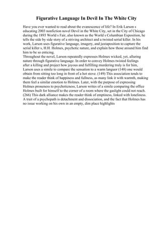 Figurative Language In Devil In The White City
Have you ever wanted to read about the evanescence of life? In Erik Larson s
educating 2003 nonfiction novel Devil in the White City, set in the City of Chicago
during the 1893 World s Fair, also known as the World s Columbian Exposition, he
tells the side by side story of a striving architect and a twisted serial killer. In his
work, Larson uses figurative language, imagery, and juxtaposition to capture the
serial killer s, H.H. Holmes, psychotic nature, and explain how those around him find
him to be so enticing.
Throughout the novel, Larson repeatedly expresses Holmes wicked, yet, alluring
nature through figurative language. In order to convey Holmes twisted feelings
after a killing and project how joyous and fulfilling murdering truly is for him,
Larson uses a simile to compare the sensation to a warm languor (148) one would
obtain from sitting too long in front of a hot stove. (149) This association tends to
make the reader think of happiness and fullness, as many link it with warmth, making
them feel a similar emotion to Holmes. Later, with the purpose of expressing
Holmes proneness to psychoticness, Larson writes of a simile comparing the office
Holmes built for himself to the corner of a room where the gaslight could not reach.
(266) This dark alliance makes the reader think of emptiness, linked with loneliness.
A trait of a psychopath is detachment and dissociation, and the fact that Holmes has
no issue working on his own in an empty, dim place highlights
 