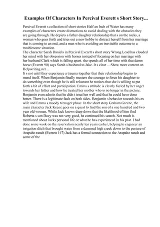 Examples Of Characters In Percival Everett s Short Story...
Percival Everett s collection of short stories Half an Inch of Water has many
examples of characters create distractions to avoid dealing with the obstacles they
are going through. He depicts a father daughter relationship that s on the rocks, a
woman who goes forth and tries out a new hobby to distract herself from her marriage
that is coming to an end, and a man who is avoiding an inevitable outcome to a
troublesome situation.
The character Sarah Daniels in Percival Everett s short story Wrong Lead has clouded
her mind with her obsession with horses instead of focusing on her marriage with
her husband Clark which is falling apart. she spends all of her time with that damn
horse (Everett 90) says Sarah s husband to Jake. It s clear ... Show more content on
Helpwriting.net ...
It s not until they experience a trauma together that their relationship begins to
mend itself. When Benjamin finally musters the courage to force his daughter to
do something even though he is still reluctant he notices that she is willing to put
forth a bit of effort and participation. Emma s attitude is clearly fueled by her anger
towards her father and how he treated her mother who is no longer in the picture.
Benjamin even admits that he didn t treat her well and that he could have done
better. There is a legitimate fault on both sides. Benjamin s behavior towards his ex
wife and Emma s moody teenager phase. In the short story Graham Greene, the
main character Jack Keene goes on a quest to find the son of a one hundred and two
year old woman. While Jack knows deep down that the likelihood of him find
Roberta s son Davy was not very good, he continued his search. Not much is
mentioned about Jacks personal life or what he has experienced in his past. I had
done some work on the reservation nearly ten years earlier, helping to engineer an
irrigation ditch that brought water from a dammed high creek down to the pasture of
Arapaho ranch (Everett 147) Jack has a formal connection to the Arapaho ranch and
some of the
 