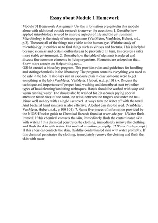 Essay about Module 1 Homework
Module 01 Homework Assignment Use the information presented in this module
along with additional outside research to answer the questions: 1. Describe how
applied microbiology is used to improve aspects of life and the environment.
Microbiology is the study of microorganisms (VanMeter, VanMeter, Hubert, n.d.,
p.3). These are all of the things not visible to the human eye. With the study of
microbiology, it enables us to find things such as viruses and bacteria. This is helpful
because sickness and certain outbreaks can be prevented. In turn, this creates a safer
more stable environment. 2. Describe how the table of elements is ordered and
discuss four common elements in living organisms. Elements are ordered on the...
Show more content on Helpwriting.net ...
OSHA created a biosafety program. This provides rules and guidelines for handling
and storing chemicals in the laboratory. The program contains everything you need to
be safe in the lab. It also lays out an exposure plan in case someone were to get
something in the lab. (VanMeter, VanMeter, Hubert, n.d., p.101). 6. Discuss the
technique and importance of proper hand washing and describe at least two other
types of hand cleaning/sanitizing techniques. Hands should be washed with soap and
warm running water. The should also be washed for 20 seconds paying special
attention to the back of the hand, the wrist, between the fingers and under the nail.
Rinse well and dry with a single use towel. Always turn the water off with the towel.
Aint bacterial hand sanitizer is also effective. Alcohol can also be used. (VanMeter,
VanMeter, Hubert, n.d., p.100 101). 7. Name five pieces of information provided by
the NIOSH Pocket guide to Chemical Hazards found at www.cdc.gov. 1.Water flush
immed | If this chemical contacts the skin, immediately flush the contaminated skin
with water. If this chemical penetrates the clothing, immediately remove the clothing
and flush the skin with water. Get medical attention promptly. | 2.Water flush prompt |
If this chemical contacts the skin, flush the contaminated skin with water promptly. If
this chemical penetrates the clothing, immediately remove the clothing and flush the
skin with water
 