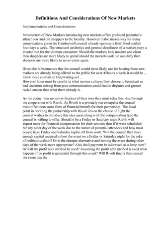 Definitions And Considerations Of New Markets
Implementations and Considerations
Introduction of New Markets introducing new markets offers profound potential to
attract new and old shoppers to the locality. However it also makes way for many
complications given the Camberwell council already operates a fresh food market
four days a week. The structural aesthetics and general cleanliness of a market plays a
pivotal role for the ultimate consumer. Should the markets look modern and clean
then shoppers are more likely to spend should the markets look old and dirty then
shoppers are more likely to never come again.
Given the infrastructure that the council would most likely use for hosting these new
markets are already being offered to the public for over 45hours a week it would be ...
Show more content on Helpwriting.net ...
However hosts must be careful in what movies cultures they choose to broadcast as
bad decisions arising from poor communication could lead to disputes and greater
racial tension than what there already is.
As the council has no movie theatres of their own they must relay this idea through
the cooperation with Rivoli. As Rivoli is a privately run enterprise the council
must offer them some form of financial benefit for their partnership. The focal
point in deciding the partnership with Rivoli lies on the choice of night the
council wishes to introduce this idea upon along with the compensation type the
council is willing to offer. Should it be a Friday or Saturday night Rivoli will
expect more for financial compensation for their services than if it were scheduled
for any other day of the week due to the nature of potential attendees and how most
people have Friday and Saturday nights off from work. Will the council then have
enough capital required to host the event on a Friday or Saturday night for the sake
of multiculturalism? Or is the cheaper alternative and hosting the event during other
days of the week more appropriate? Also shall payment be addressed as a lump sum?
Or will the profit split method be used? Assuming the profit split method is used what
happens if no profit is generated through this event? Will Rivoli finally then cancel
the event due the
 
