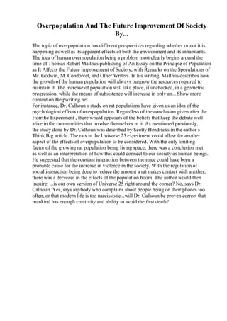 Overpopulation And The Future Improvement Of Society
By...
The topic of overpopulation has different perspectives regarding whether or not it is
happening as well as its apparent effects of both the environment and its inhabitants.
The idea of human overpopulation being a problem most clearly begins around the
time of Thomas Robert Malthus publishing of An Essay on the Principle of Population
as It Affects the Future Improvement of Society, with Remarks on the Speculations of
Mr. Godwin, M. Condorcet, and Other Writers. In his writing, Malthus describes how
the growth of the human population will always outgrow the resources required to
maintain it. The increase of population will take place, if unchecked, in a geometric
progression, while the means of subsistence will increase in only an... Show more
content on Helpwriting.net ...
For instance, Dr. Calhoun s study on rat populations have given us an idea of the
psychological effects of overpopulation. Regardless of the conclusion given after the
Horrific Experiment , there would opposers of the beliefs that keep the debate well
alive in the communities that involve themselves in it. As mentioned previously,
the study done by Dr. Calhoun was described by Scotty Hendricks in the author s
Think Big article. The rats in the Universe 25 experiment could allow for another
aspect of the effects of overpopulation to be considered. With the only limiting
factor of the growing rat population being living space, there was a conclusion met
as well as an interpretation of how this could connect to our society as human beings.
He suggested that the constant interaction between the mice could have been a
probable cause for the increase in violence in the society. With the regulation of
social interaction being done to reduce the amount a rat makes contact with another,
there was a decrease in the effects of the population boom. The author would then
inquire: ...is our own version of Universe 25 right around the corner? No, says Dr.
Calhoun. Yes, says anybody who complains about people being on their phones too
often, or that modern life is too narcissistic...will Dr. Calhoun be proven correct that
mankind has enough creativity and ability to avoid the first death?
 