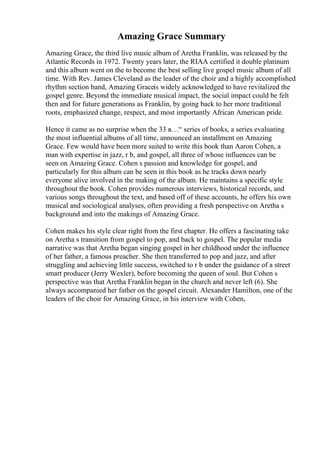 Amazing Grace Summary
Amazing Grace, the third live music album of Aretha Franklin, was released by the
Atlantic Records in 1972. Twenty years later, the RIAA certified it double platinum
and this album went on the to become the best selling live gospel music album of all
time. With Rev. James Cleveland as the leader of the choir and a highly accomplished
rhythm section band, Amazing Graceis widely acknowledged to have revitalized the
gospel genre. Beyond the immediate musical impact, the social impact could be felt
then and for future generations as Franklin, by going back to her more traditional
roots, emphasized change, respect, and most importantly African American pride.
Hence it came as no surprise when the 33 в…“ series of books, a series evaluating
the most influential albums of all time, announced an installment on Amazing
Grace. Few would have been more suited to write this book than Aaron Cohen, a
man with expertise in jazz, r b, and gospel, all three of whose influences can be
seen on Amazing Grace. Cohen s passion and knowledge for gospel, and
particularly for this album can be seen in this book as he tracks down nearly
everyone alive involved in the making of the album. He maintains a specific style
throughout the book. Cohen provides numerous interviews, historical records, and
various songs throughout the text, and based off of these accounts, he offers his own
musical and sociological analyses, often providing a fresh perspective on Aretha s
background and into the makings of Amazing Grace.
Cohen makes his style clear right from the first chapter. He offers a fascinating take
on Aretha s transition from gospel to pop, and back to gospel. The popular media
narrative was that Aretha began singing gospel in her childhood under the influence
of her father, a famous preacher. She then transferred to pop and jazz, and after
struggling and achieving little success, switched to r b under the guidance of a street
smart producer (Jerry Wexler), before becoming the queen of soul. But Cohen s
perspective was that Aretha Franklin began in the church and never left (6). She
always accompanied her father on the gospel circuit. Alexander Hamilton, one of the
leaders of the choir for Amazing Grace, in his interview with Cohen,
 