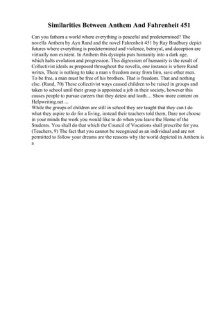 Similarities Between Anthem And Fahrenheit 451
Can you fathom a world where everything is peaceful and predetermined? The
novella Anthem by Ayn Rand and the novel Fahrenheit 451 by Ray Bradbury depict
futures where everything is predetermined and violence, betrayal, and deception are
virtually non existent. In Anthem this dystopia puts humanity into a dark age,
which halts evolution and progression. This digression of humanity is the result of
Collectivist ideals as proposed throughout the novella, one instance is where Rand
writes, There is nothing to take a man s freedom away from him, save other men.
To be free, a man must be free of his brothers. That is freedom. That and nothing
else. (Rand, 70) These collectivist ways caused children to be raised in groups and
taken to school until their group is appointed a job in their society, however this
causes people to pursue careers that they detest and loath.... Show more content on
Helpwriting.net ...
While the groups of children are still in school they are taught that they can t do
what they aspire to do for a living, instead their teachers told them, Dare not choose
in your minds the work you would like to do when you leave the Home of the
Students. You shall do that which the Council of Vocations shall prescribe for you.
(Teachers, 9) The fact that you cannot be recognized as an individual and are not
permitted to follow your dreams are the reasons why the world depicted in Anthem is
a
 