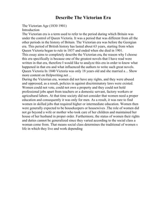 Describe The Victorian Era
The Victorian Age (1830 1901)
Introduction
The Victorian era is a term used to refer to the period during which Britain was
under the control of Queen Victoria. It was a period that was different from all the
other periods in the history of Britain. The Victorian era was before the Georgian
era. This period of British history has lasted about 63 years, starting from when
Queen Victoria began to rule in 1837 and ended when she died in 1901.
This essay aims to completely describe the Victorian era, the reason why I choose
this era specifically is because one of the greatest novels that I have read were
written in that era, therefore I would like to analyze this era in order to know what
happened in that era and what influenced the authors to write such great novels.
Queen Victoria In 1840 Victoria was only 18 years old and she married a... Show
more content on Helpwriting.net ...
During the Victorian era, women did not have any rights, and they were abused
and oppressed, as a result, policies in against discriminatory laws were existed.
Women could not vote, could not own a property and they could not hold
professional jobs apart from teachers or a domestic servant, factory workers or
agricultural labors. At that time society did not consider that women need a proper
education and consequently it was only for men. As a result, it was rare to find
women in skilled jobs that required higher or intermediate education. Women then
were generally expected to be housekeepers or housewives .The role of women did
not go beyond a wife or mother who took care of her children and maintained her
house of her husband in proper order. Furthermore, the status of women their rights
and duties cannot be generalized since they varied according to the social class a
woman come from. That means social class determines the traditional of women s
life in which they live and work depending
 