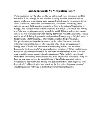 Antidepressants Vs Medication Paper
While medication may be taken worldwide and is much more commonly used for
depression, it isn t always the best solution. Causing potential problems such as
nausea, headaches, insomnia and even increased suicide rate. In comparison, therapy
allows connection, interaction, someone to trust, and overall monitoring of the
patient s progress. Which option is more beneficial to the patients? Medication or
therapy? The research done will help determine that option. This option will be very
beneficial to a growing community around the world. This research project aims to
explore the risk of overdosing when treating depression with antidepressants. Taking
medication while being diagnosed with depression although may be helpful, it can be
dangerous and life threatening.... Show more content on Helpwriting.net ...
The questions that are hoped to be answer by the end of this research are the
following: what are the chances of overdosing while taking antidepressants? Is
therapy more efficient than medication when treating patients that have been
diagnosed with depression?What causes chemical imbalances? When can therapy or
medication become the best option for treatment for depression? Where is the best
place to get therapy or a prescription for depression? Who can help patients get
better? How can therapy be more useful and more helpful than medication? Why are
there not any more options for mental illnesses? Would doctors admit to their
preferences of treatment when dealing with patients that have been diagnosed with
depression? Could medication lead to suicide for depression diagnosed patients?
Should medication be treated as the first option for treatment against
 