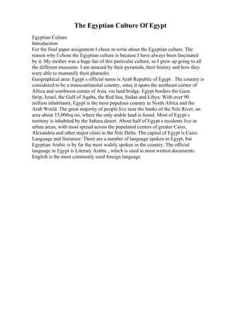The Egyptian Culture Of Egypt
Egyptian Culture
Introduction:
For the final paper assignment I chose to write about the Egyptian culture. The
reason why I chose the Egyptian culture is because I have always been fascinated
by it. My mother was a huge fan of this particular culture, so I grew up going to all
the different museums. I am amazed by their pyramids, their history and how they
were able to mummify their pharaohs.
Geographical area: Egypt s official name is Arab Republic of Egypt . The country is
considered to be a transcontinental country, since it spans the northeast corner of
Africa and southwest corner of Asia, via land bridge. Egypt borders the Gaza
Strip, Israel, the Gulf of Aqaba, the Red Sea, Sudan and Libya. With over 90
million inhabitants, Egypt is the most populous country in North Africa and the
Arab World. The great majority of people live near the banks of the Nile River, an
area about 15,000sq mi, where the only arable land is found. Most of Egypt s
territory is inhabited by the Sahara desert. About half of Egypt s residents live in
urban areas, with most spread across the populated centers of greater Cairo,
Alexandria and other major cities in the Nile Delta. The capital of Egypt is Cairo.
Language and literature: There are a number of language spoken in Egypt, but
Egyptian Arabic is by far the most widely spoken in the country. The official
language in Egypt is Literary Arabic , which is used in most written documents.
English is the most commonly used foreign language
 