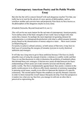 Contemporary American Poetry and Its Public Worlds
Essay
But who has the will to concern himself with such dangerous maybes? For that, one
really has to to wait for the advent of a new species of philosophers, such as
somehow another and converse taste and propensity from those we have known so
far philosophers of the dangerous maybe in every sense.
(Friedrich Nietzsche, Beyond Good and Evil, sec 2.)
This will not be one more lament for the sad state of contemporary American poetry.
Yet to define some of the basic strengths of new work I have to begin with what
seems like a lament. For perhaps the most important invigorating element for
contemporaries is a widespread dissatisfaction with what is called romantic lyricism,
poetry based on the dramatization of intense subjective states ... Show more content
on Helpwriting.net ...
For poetry to achieve cultural currency, in both senses of that term, it may have to
find ways of reconciling the energies of romantic lyricism to overtly rhetorical
ambitions and strategies.
It will take me a long time to get to those ambitions because I first have to clarify
plausible ways of using the concept of poetry s relations to a public world, and then
I have to use that discussion in order to dramatize the problems of mediated culture
that demand those new strategies. Criticism now seems divided between two basic
understandings of how poets can evade romantic lyricism and directly address
public worlds. The first is fundamentally agenda based. Here poetry s relation to the
public world consists in its efforts to offer timely statement or testimony responding
to pressing social issues, usually as an effort to represent the interests of a specific
community. The second option forgoes this emphasis on specific thematic concerns
in order to stress instead the overall stances that poets develop. From this perspective
it matters less what you say than how you manage to cultivate an ethos that is
perceived as representing the
 
