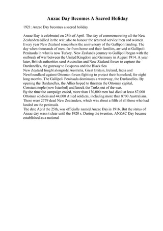 Anzac Day Becomes A Sacred Holiday
1921: Anzac Day becomes a sacred holiday
Anzac Day is celebrated on 25th of April. The day of commemorating all the New
Zealanders killed in the war, also to honour the returned service men and women.
Every year New Zealand remembers the anniversary of the Gallipoli landing. The
day when thousands of men, far from home and their families, arrived at Gallipoli
Peninsula in what is now Turkey. New Zealands journey to Gallipoli began with the
outbreak of war between the United Kingdom and Germany in August 1914. A year
later, British authorities send Australian and New Zealand forces to capture the
Dardanelles, the gateway to Bosporus and the Black Sea
New Zealand fought alongside Australia, Great Britain, Ireland, India and
Newfoundland against Ottoman forces fighting to protect their homeland, for eight
long months. The Gallipoli Peninsula dominates a waterway, the Dardanelles. By
opening the Dardanelles, the Allies hoped to threaten the Ottoman capital,
Constantinople (now Istanbul) and knock the Turks out of the war.
By the time the campaign ended, more than 130,000 men had died: at least 87,000
Ottoman soldiers and 44,000 Allied soldiers, including more than 8700 Australians.
There were 2779 dead New Zealanders, which was about a fifth of all those who had
landed on the peninsula.
The date April the 25th, was officially named Anzac Dayin 1916. But the status of
Anzac day wasn t clear until the 1920 s. During the twenties, ANZAC Day became
established as a national
 