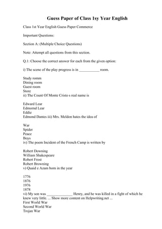 Guess Paper of Class 1sy Year English
Class 1st Year English Guess Paper Commerce
Important Questions:
Section A: (Multiple Choice Questions)
Note: Attempt all questions from this section.
Q.1: Choose the correct answer for each from the given option:
i) The scene of the play progress is in ___________ room.
Study romm
Dining room
Guest room
Store
ii) The Count Of Monte Cristo s real name is
Edward Lear
Edmornd Lear
Eddie
Edmond Dantes iii) Mrs. Meldon hates the idea of
War
Spider
Peace
Boys
iv) The poem Incident of the French Camp is written by
Robert Downing
William Shakespeare
Robert Frost
Robert Browning
v) Quaid e Azam born in the year
1776
1876
1976
1878
vi) My son was ______________ Henry, and he was killed in a fight of which he
knew very little. ... Show more content on Helpwriting.net ...
First World War
Second World War
Trojan War
 